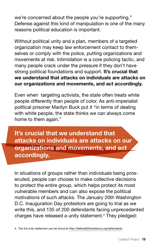 we’re concerned about the people you’re supporting.” Defense against this kind of manipulation is one of the many reasons political education is important.  Without political unity and a plan, members of a targeted organization may keep law enforcement contact to them- selves or comply with the police, putting organizations and movements at risk. Intimidation s a core policing tactic, and many people crack under the pressure if they don’t have strong political foundations and support. It’s crucial that we understand that attacks on individuals are attacks on our organizations and movements, and act accordingly.  Even when targeting activists, the state often treats white people differently than people of color. As anti-imperialist political prisoner Marilyn Buck put it “in terms of dealing with white people, the state thinks we can always come home to them again.”  It’s crucial that we understand that attacks on individuals are attacks on our organizations and movements, and act accordingly.  In situations of groups rather than individuals being pros- ecuted, people can choose to make collective decisions  to protect the entire group, which helps protect its most vulnerable members and can also expose the political motivations of such attacks. The January 20th Washington D.C. Inauguration Day protestors are going to trial as we write this, and 135 of 200 defendants facing unprecedented charges have released a unity statement.* They pledged:  4. T fllitysttement can be found a itdfend 20esitance org/dsfendants  Catayst Progct 13 